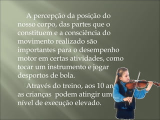 A percepção da posição do
nosso corpo, das partes que o
constituem e a consciência do
movimento realizado são
importantes para o desempenho
motor em certas atividades, como
tocar um instrumento e jogar
desportos de bola.
Através do treino, aos 10 anos
as crianças podem atingir um
nível de execução elevado.
 
