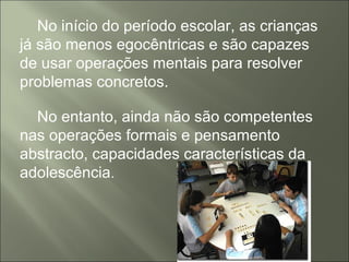 No início do período escolar, as crianças
já são menos egocêntricas e são capazes
de usar operações mentais para resolver
problemas concretos.
No entanto, ainda não são competentes
nas operações formais e pensamento
abstracto, capacidades características da
adolescência.
 