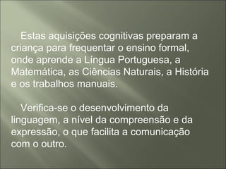 Estas aquisições cognitivas preparam a
criança para frequentar o ensino formal,
onde aprende a Língua Portuguesa, a
Matemática, as Ciências Naturais, a História
e os trabalhos manuais.
Verifica-se o desenvolvimento da
linguagem, a nível da compreensão e da
expressão, o que facilita a comunicação
com o outro.
 