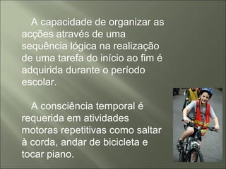 A capacidade de organizar as
acções através de uma
sequência lógica na realização
de uma tarefa do início ao fim é
adquirida durante o período
escolar.
A consciência temporal é
requerida em atividades
motoras repetitivas como saltar
à corda, andar de bicicleta e
tocar piano.
 