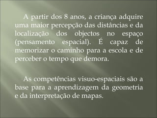 A partir dos 8 anos, a criança adquire
uma maior percepção das distâncias e da
localização dos objectos no espaço
(pensamento espacial). É capaz de
memorizar o caminho para a escola e de
perceber o tempo que demora.
As competências visuo-espaciais são a
base para a aprendizagem da geometria
e da interpretação de mapas.
 