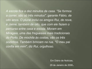 A escola fica a dez minutos de casa. "Se formos
a correr, são só três minutos", garante Fábio, de
oito anos. O plural inclui os amigos Rui, de nove,
e Jaime, também de oito, que com ele fazem o
percurso entre casa e escola. Moram em
Miragaia, uma das freguesias mais tradicionais
do Porto. De mochila às costas, vão os três
sozinhos. Também brincam na rua. "O meu pai
confia em mim", diz Rui, orgulhoso.
Em Diário de Notícias,
29 de Janeiro de 2006.
 