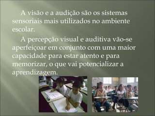 A visão e a audição são os sistemas
sensoriais mais utilizados no ambiente
escolar.
A percepção visual e auditiva vão-se
aperfeiçoar em conjunto com uma maior
capacidade para estar atento e para
memorizar, o que vai potencializar a
aprendizagem.
 