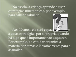 Na escola, a criança aprende a usar
estratégias mnemónicas, por exemplo
para saber a tabuada.
Aos 10 anos, ela será capaz de recorrer
a essas estratégias por si própria quando
há algo que é importante não esquecer.
Por exemplo, ao estudar organiza a
matéria por temas e lê várias vezes para a
assimilar.
 