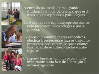A entrada na escola é uma grande
mudança na vida da criança, que está
mais sujeita a pressões psicológicas.
Ela é avaliada no seu desempenho escolar
pelo professor, pelos colegas e por si
própria.
Exige-se que cumpra regras específicas,
obedeça à professora e faça os trabalhos
propostos, pois espera-se que a criança
seja capaz de se auto-controlar e auto-
regular.
O suporte familiar tem um papel muito
importante nesta fase de adaptação às
novas exigências.
 