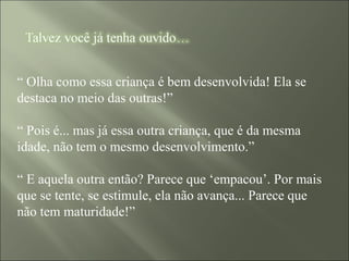 “ Olha como essa criança é bem desenvolvida! Ela se
destaca no meio das outras!”
“ Pois é... mas já essa outra criança, que é da mesma
idade, não tem o mesmo desenvolvimento.”
“ E aquela outra então? Parece que ‘empacou’. Por mais
que se tente, se estimule, ela não avança... Parece que
não tem maturidade!”
 