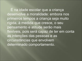 É na idade escolar que a criança
desenvolve a moralidade: embora nos
primeiros tempos a criança seja muito
rígida, à medida que cresce, o seu
pensamento e atitude serão mais
flexíveis, pois será capaz de ter em conta
as intenções das pessoas e as
circunstâncias que envolvem
determinado comportamento.
 