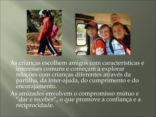 As crianças escolhem amigos com características e
interesses comuns e começam a explorar
relações com crianças diferentes através da
partilha, da inter-ajuda, do cumprimento e do
encorajamento.
As amizades envolvem o compromisso mútuo e
“dar e receber”, o que promove a confiança e a
reciprocidade.
 