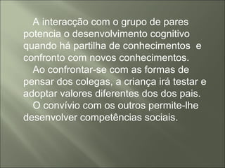 A interacção com o grupo de pares
potencia o desenvolvimento cognitivo
quando há partilha de conhecimentos e
confronto com novos conhecimentos.
Ao confrontar-se com as formas de
pensar dos colegas, a criança irá testar e
adoptar valores diferentes dos dos pais.
O convívio com os outros permite-lhe
desenvolver competências sociais.
 