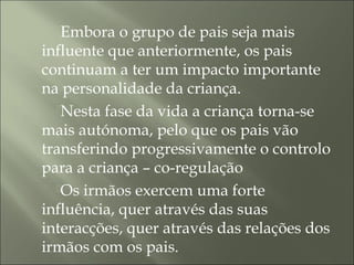 Embora o grupo de pais seja mais
influente que anteriormente, os pais
continuam a ter um impacto importante
na personalidade da criança.
Nesta fase da vida a criança torna-se
mais autónoma, pelo que os pais vão
transferindo progressivamente o controlo
para a criança – co-regulação
Os irmãos exercem uma forte
influência, quer através das suas
interacções, quer através das relações dos
irmãos com os pais.
 