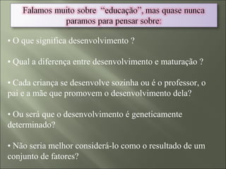• O que significa desenvolvimento ?
• Qual a diferença entre desenvolvimento e maturação ?
• Cada criança se desenvolve sozinha ou é o professor, o
pai e a mãe que promovem o desenvolvimento dela?
• Ou será que o desenvolvimento é geneticamente
determinado?
• Não seria melhor considerá-lo como o resultado de um
conjunto de fatores?
 