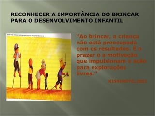 RECONHECER A IMPORTÂNCIA DO BRINCAR
PARA O DESENVOLVIMENTO INFANTIL
“Ao brincar, a criança
não está preocupada
com os resultados. É o
prazer e a motivação
que impulsionam a ação
para explorações
livres.”
KISHIMOTO,2002
 