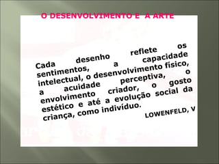 O DESENVOLVIMENTO E A ARTE
Cada desenho reflete os
sentimentos,
a
capacidade
intelectual, o desenvolvimento físico,
a acuidade perceptiva, o
envolvimento criador, o gosto
estético e até a evolução social da
criança, como indivíduo.
LOWENFELD, V
 
