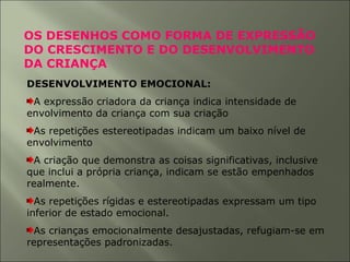 OS DESENHOS COMO FORMA DE EXPRESSÃO
DO CRESCIMENTO E DO DESENVOLVIMENTO
DA CRIANÇA
DESENVOLVIMENTO EMOCIONAL:
A expressão criadora da criança indica intensidade de
envolvimento da criança com sua criação
As repetições estereotipadas indicam um baixo nível de
envolvimento
A criação que demonstra as coisas significativas, inclusive
que inclui a própria criança, indicam se estão empenhados
realmente.
As repetições rígidas e estereotipadas expressam um tipo
inferior de estado emocional.
As crianças emocionalmente desajustadas, refugiam-se em
representações padronizadas.
 