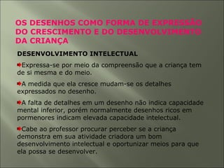 OS DESENHOS COMO FORMA DE EXPRESSÃO
DO CRESCIMENTO E DO DESENVOLVIMENTO
DA CRIANÇA
DESENVOLVIMENTO INTELECTUAL
Expressa-se por meio da compreensão que a criança tem
de si mesma e do meio.
A medida que ela cresce mudam-se os detalhes
expressados no desenho.
A falta de detalhes em um desenho não indica capacidade
mental inferior, porém normalmente desenhos ricos em
pormenores indicam elevada capacidade intelectual.
Cabe ao professor procurar perceber se a criança
demonstra em sua atividade criadora um bom
desenvolvimento intelectual e oportunizar meios para que
ela possa se desenvolver.
 