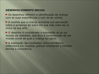 DESENVOLVIMENTO SOCIAL
Os desenhos refletem a identificação da criança
com as suas experiências e com as de outros.
A medida que a criança aumenta sua percepção
sobre a presença do outro em sua vida mais ela os
inclui na sua arte.
O desenho é considerado a expressão do eu no
mundo da realidade, que leva à compreensão de um
mundo social da qual a criança faz parte.
A expressão das profissões como bombeiros,
enfermeira em hospital, policial orientando o trânsito
denota a consciência
 