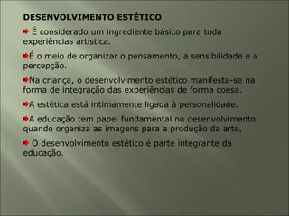 DESENVOLVIMENTO ESTÉTICO
É considerado um ingrediente básico para toda
experiências artística.
É o meio de organizar o pensamento, a sensibilidade e a
percepção.
Na criança, o desenvolvimento estético manifesta-se na
forma de integração das experiências de forma coesa.
A estética está intimamente ligada à personalidade.
A educação tem papel fundamental no desenvolvimento
quando organiza as imagens para a produção da arte,
O desenvolvimento estético é parte integrante da
educação.
 