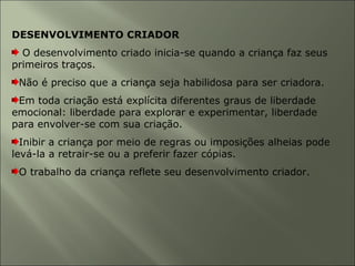 DESENVOLVIMENTO CRIADOR
O desenvolvimento criado inicia-se quando a criança faz seus
primeiros traços.
Não é preciso que a criança seja habilidosa para ser criadora.
Em toda criação está explícita diferentes graus de liberdade
emocional: liberdade para explorar e experimentar, liberdade
para envolver-se com sua criação.
Inibir a criança por meio de regras ou imposições alheias pode
levá-la a retrair-se ou a preferir fazer cópias.
O trabalho da criança reflete seu desenvolvimento criador.
 