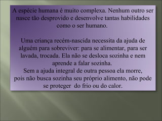 A espécie humana é muito complexa. Nenhum outro ser
nasce tão desprovido e desenvolve tantas habilidades
como o ser humano.
Uma criança recém-nascida necessita da ajuda de
alguém para sobreviver: para se alimentar, para ser
lavada, trocada. Ela não se desloca sozinha e nem
aprende a falar sozinha.
Sem a ajuda integral de outra pessoa ela morre,
pois não busca sozinha seu próprio alimento, não pode
se proteger do frio ou do calor.
 