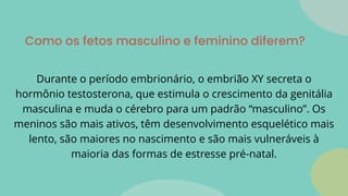 Como os fetos masculino e feminino diferem?
Durante o período embrionário, o embrião XY secreta o
hormônio testosterona, que estimula o crescimento da genitália
masculina e muda o cérebro para um padrão “masculino”. Os
meninos são mais ativos, têm desenvolvimento esquelético mais
lento, são maiores no nascimento e são mais vulneráveis à
maioria das formas de estresse pré-natal.
 