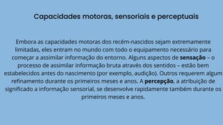 Capacidades motoras, sensoriais e perceptuais
Embora as capacidades motoras dos recém-nascidos sejam extremamente
limitadas, eles entram no mundo com todo o equipamento necessário para
começar a assimilar informação do entorno. Alguns aspectos de sensação – o
processo de assimilar informação bruta através dos sentidos – estão bem
estabelecidos antes do nascimento (por exemplo, audição). Outros requerem algum
refinamento durante os primeiros meses e anos. A percepção, a atribuição de
significado a informação sensorial, se desenvolve rapidamente também durante os
primeiros meses e anos.
 