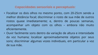 Capacidades sensoriais e perceptuais:
• Focalizar os dois olhos no mesmo ponto, com 20-25cm sendo a
melhor distância focal; discriminar o rosto de sua mãe de outros
rostos quase imediatamente; e, dentro de poucas semanas,
acompanhar um objeto com os olhos – embora não muito
eficientemente.
• Ouvir facilmente sons dentro da variação de altura e intensidade
da voz humana; localizar aproximadamente objetos por seus
sons; discriminar algumas vozes individuais, em particular a voz
de sua mãe.
 