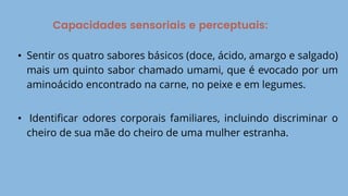 Capacidades sensoriais e perceptuais:
• Sentir os quatro sabores básicos (doce, ácido, amargo e salgado)
mais um quinto sabor chamado umami, que é evocado por um
aminoácido encontrado na carne, no peixe e em legumes.
• Identificar odores corporais familiares, incluindo discriminar o
cheiro de sua mãe do cheiro de uma mulher estranha.
 
