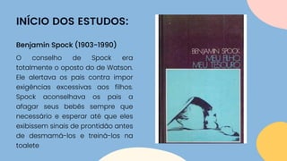 INÍCIO DOS ESTUDOS:
O conselho de Spock era
totalmente o oposto do de Watson.
Ele alertava os pais contra impor
exigências excessivas aos filhos.
Spock aconselhava os pais a
afagar seus bebês sempre que
necessário e esperar até que eles
exibissem sinais de prontidão antes
de desmamá-los e treiná-los na
toalete
Benjamin Spock (1903-1990)
 