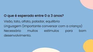 Visão, tato, olfato, paladar, equilíbrio
Linguagem (importante conversar com a criança)
Necessário muitos estímulos para bom
desenvolvimento.
O que é esperado entre 0 a 3 anos?
 