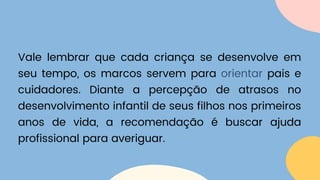 Vale lembrar que cada criança se desenvolve em
seu tempo, os marcos servem para orientar pais e
cuidadores. Diante a percepção de atrasos no
desenvolvimento infantil de seus filhos nos primeiros
anos de vida, a recomendação é buscar ajuda
profissional para averiguar.
 