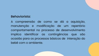 A compreensão de como se dá a aquisição,
manutenção e modificação de um repertório
comportamental no processo de desenvolvimento
implica identificar as contingências que são
ocasião para os processos básicos de interação do
bebê com o ambiente.
Behaviorista:
 