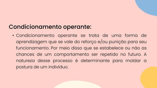 • Condicionamento operante se trata de uma forma de
aprendizagem que se vale do reforço e/ou punição para seu
funcionamento. Por meio disso que se estabelece ou não as
chances de um comportamento ser repetido no futuro. A
natureza desse processo é determinante para moldar a
postura de um indivíduo.
Condicionamento operante:
 