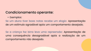 • Exemplos:
Se um aluno tiver boas notas recebe um elogio: Apresentação
de um estímulo agradável após um comportamento desejado.
Se a criança faz birra leva uma repreensão: Apresentação de
uma consequência desagradável após a realização de um
comportamento não desejado.
Condicionamento operante:
 