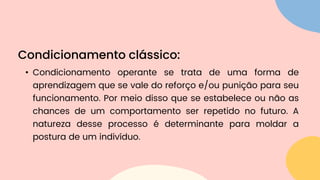 • Condicionamento operante se trata de uma forma de
aprendizagem que se vale do reforço e/ou punição para seu
funcionamento. Por meio disso que se estabelece ou não as
chances de um comportamento ser repetido no futuro. A
natureza desse processo é determinante para moldar a
postura de um indivíduo.
Condicionamento clássico:
 