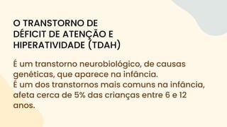 É um transtorno neurobiológico, de causas
genéticas, que aparece na infância.
É um dos transtornos mais comuns na infância,
afeta cerca de 5% das crianças entre 6 e 12
anos.
O TRANSTORNO DE
DÉFICIT DE ATENÇÃO E
HIPERATIVIDADE (TDAH)
 