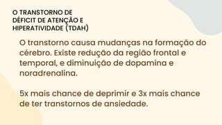 O transtorno causa mudanças na formação do
cérebro. Existe redução da região frontal e
temporal, e diminuição de dopamina e
noradrenalina.
5x mais chance de deprimir e 3x mais chance
de ter transtornos de ansiedade.
O TRANSTORNO DE
DÉFICIT DE ATENÇÃO E
HIPERATIVIDADE (TDAH)
 