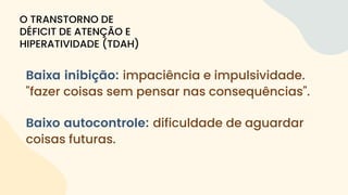Baixa inibição: impaciência e impulsividade.
"fazer coisas sem pensar nas consequências".
Baixo autocontrole: dificuldade de aguardar
coisas futuras.
O TRANSTORNO DE
DÉFICIT DE ATENÇÃO E
HIPERATIVIDADE (TDAH)
 