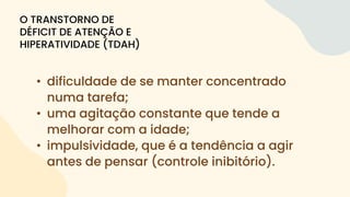 • dificuldade de se manter concentrado
numa tarefa;
• uma agitação constante que tende a
melhorar com a idade;
• impulsividade, que é a tendência a agir
antes de pensar (controle inibitório).
O TRANSTORNO DE
DÉFICIT DE ATENÇÃO E
HIPERATIVIDADE (TDAH)
 