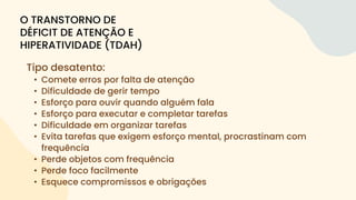 Tipo desatento:
• Comete erros por falta de atenção
• Dificuldade de gerir tempo
• Esforço para ouvir quando alguém fala
• Esforço para executar e completar tarefas
• Dificuldade em organizar tarefas
• Evita tarefas que exigem esforço mental, procrastinam com
frequência
• Perde objetos com frequência
• Perde foco facilmente
• Esquece compromissos e obrigações
O TRANSTORNO DE
DÉFICIT DE ATENÇÃO E
HIPERATIVIDADE (TDAH)
 