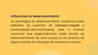 Os psicólogos do desenvolvimento modernos ainda
debatem as questões de natureza-criação e
continuidade-descontinuidade. Mas a maioria
concorda que essencialmente cada faceta do
desenvolvimento de uma criança é um produto de
algum padrão de interação de natureza e criação.
Influencias no desenvolvimento:
 