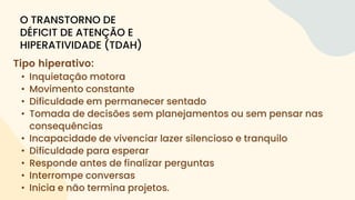 Tipo hiperativo:
• Inquietação motora
• Movimento constante
• Dificuldade em permanecer sentado
• Tomada de decisões sem planejamentos ou sem pensar nas
consequências
• Incapacidade de vivenciar lazer silencioso e tranquilo
• Dificuldade para esperar
• Responde antes de finalizar perguntas
• Interrompe conversas
• Inicia e não termina projetos.
O TRANSTORNO DE
DÉFICIT DE ATENÇÃO E
HIPERATIVIDADE (TDAH)
 