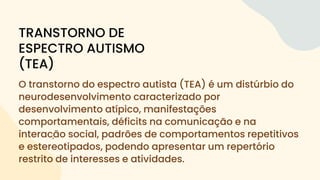 O transtorno do espectro autista (TEA) é um distúrbio do
neurodesenvolvimento caracterizado por
desenvolvimento atípico, manifestações
comportamentais, déficits na comunicação e na
interação social, padrões de comportamentos repetitivos
e estereotipados, podendo apresentar um repertório
restrito de interesses e atividades.
TRANSTORNO DE
ESPECTRO AUTISMO
(TEA)
 
