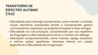 • Dificuldade para interagir socialmente, como manter o contato
visual, identificar expressões faciais e compreender gestos
comunicativos, expressar as próprias emoções e fazer amigos
• Dificuldade na comunicação, caracterizado por uso repetitivo
da linguagem e dificuldade para iniciar e manter um diálogo
• Alterações comportamentais, como manias, apego excessivo
a rotinas, ações repetitivas, interesse intenso em coisas
específicas e dificuldade de imaginação.
TRANSTORNO DE
ESPECTRO AUTISMO
(TEA)
 