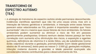 • A etiologia do transtorno do espectro autista ainda permanece desconhecida.
Evidências científicas apontam que não há uma causa única, mas sim a
interação de fatores genéticos e ambientais. A interação entre esses fatores
parecem estar relacionadas ao TEA, porém é importante ressaltar que “risco
aumentado” não é o mesmo que causa fatores de risco ambientais. Os fatores
ambientais podem aumentar ou diminuir o risco de TEA em pessoas
geneticamente predispostas. Embora nenhum destes fatores pareça ter forte
correlação com aumento e/ou diminuição dos riscos, a exposição a agentes
químicos, deficiência de vitamina D e ácido fólico, uso de substâncias (como
ácido valpróico) durante a gestação, prematuridade (com idade gestacional
abaixo de 35 semanas), baixo peso ao nascer (< 2.500 g), gestações múltiplas,
infecção materna durante a gravidez e idade parental avançada são
considerados fatores contribuintes para o desenvolvimento do TEA.
TRANSTORNO DE
ESPECTRO AUTISMO
(TEA)
 