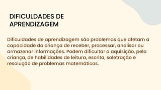 Dificuldades de aprendizagem são problemas que afetam a
capacidade da criança de receber, processar, analisar ou
armazenar informações. Podem dificultar a aquisição, pela
criança, de habilidades de leitura, escrita, soletração e
resolução de problemas matemáticos.
DIFICULDADES DE
APRENDIZAGEM
 