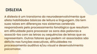 A dislexia é um transtorno do neurodesenvolvimento que
afeta habilidades básicas de leitura e linguagem. Ela tem
suas raízes em diferenças nos sistemas cerebrais
responsáveis pelo processamento fonológico que resultam
em dificuldade para processar os sons das palavras e
associá-los com as letras ou sequências de letras que os
representam. Outros fatores que podem vir associados são
déficits nas funções executivas, dificuldades no
processamento auditivo e/ou visual e desenvolvimento
psicomotor.
DISLEXIA
 