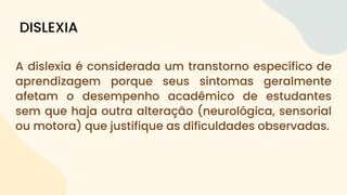 A dislexia é considerada um transtorno específico de
aprendizagem porque seus sintomas geralmente
afetam o desempenho acadêmico de estudantes
sem que haja outra alteração (neurológica, sensorial
ou motora) que justifique as dificuldades observadas.
DISLEXIA
 