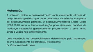 A natureza molda o desenvolvimento mais claramente através da
programação genética que pode determinar sequências completas
de desenvolvimento posterior. O desenvolvimentalista Arnold Gesell
(1880-1961) usou o termo maturação para descrever padrões de
mudança sequencial geneticamente programados, e esse termo
ainda é usado hoje uniformemente.
Uma sequência de desenvolvimento determinada pela maturação
ocorre independente de prática ou treinamento.
Ex: Crescimento de pêlos.
Maturação:
 