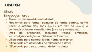 Sinais
Linguagem oral:
• Atraso no desenvolvimento da fala;
• Problemas para formar palavras de forma correta, como
trocar a ordem dos sons (popica em vez de pipoca) e
confundir palavras semelhantes (umidade / humanidade);
• Erros de pronúncia, incluindo trocas, omissões,
substituições, adições e misturas de fonemas;
• Dificuldade para nomear letras, números e cores;
• Dificuldade em atividades de aliteração e rima;
• Dificuldade para se expressar de forma clara
DISLEXIA
 