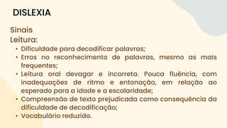 Sinais
Leitura:
• Dificuldade para decodificar palavras;
• Erros no reconhecimento de palavras, mesmo as mais
frequentes;
• Leitura oral devagar e incorreta. Pouca fluência, com
inadequações de ritmo e entonação, em relação ao
esperado para a idade e a escolaridade;
• Compreensão de texto prejudicada como consequência da
dificuldade de decodificação;
• Vocabulário reduzido.
DISLEXIA
 